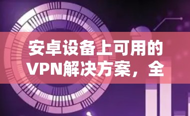 安卓设备上可用的VPN解决方案，全面指南