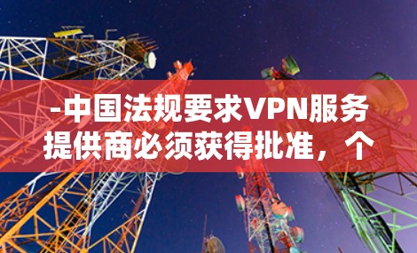 -中国法规要求VPN服务提供商必须获得批准,个人不得擅自使用工具突破网络防火墙